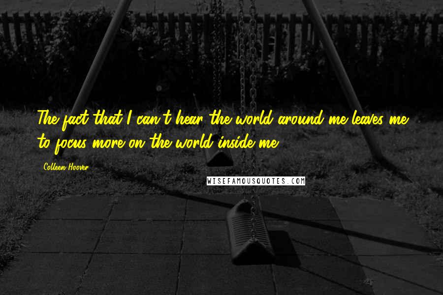 Colleen Hoover Quotes: The fact that I can't hear the world around me leaves me to focus more on the world inside me.