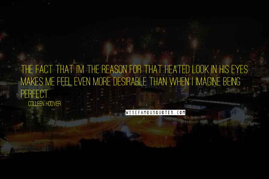 Colleen Hoover Quotes: The fact that I'm the reason for that heated look in his eyes makes me feel even more desirable than when I imagine being perfect.