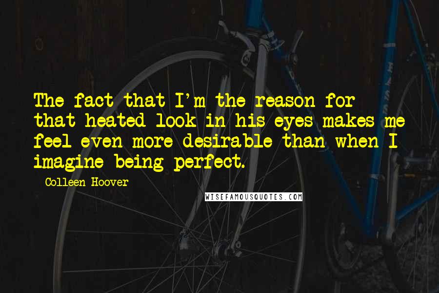 Colleen Hoover Quotes: The fact that I'm the reason for that heated look in his eyes makes me feel even more desirable than when I imagine being perfect.