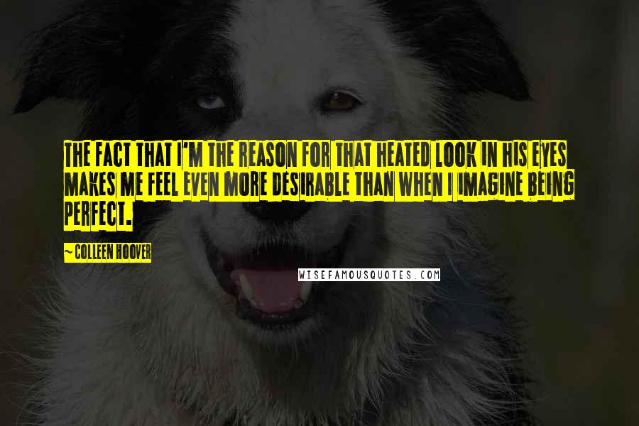 Colleen Hoover Quotes: The fact that I'm the reason for that heated look in his eyes makes me feel even more desirable than when I imagine being perfect.