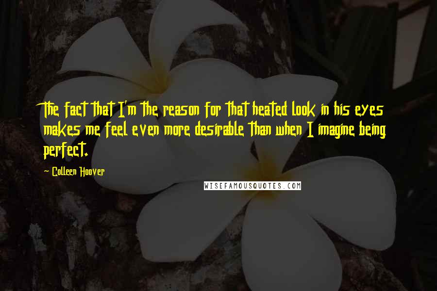 Colleen Hoover Quotes: The fact that I'm the reason for that heated look in his eyes makes me feel even more desirable than when I imagine being perfect.