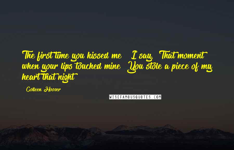 Colleen Hoover Quotes: The first time you kissed me?" I say. "That moment when your lips touched mine? You stole a piece of my heart that night