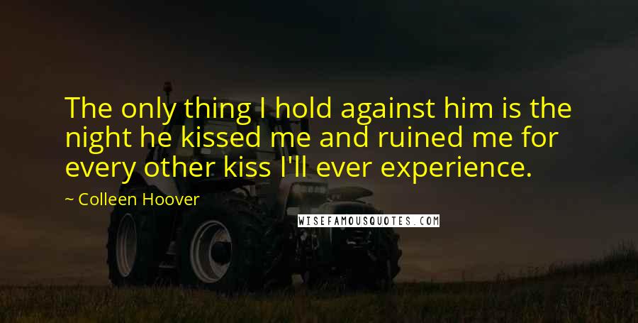Colleen Hoover Quotes: The only thing I hold against him is the night he kissed me and ruined me for every other kiss I'll ever experience.
