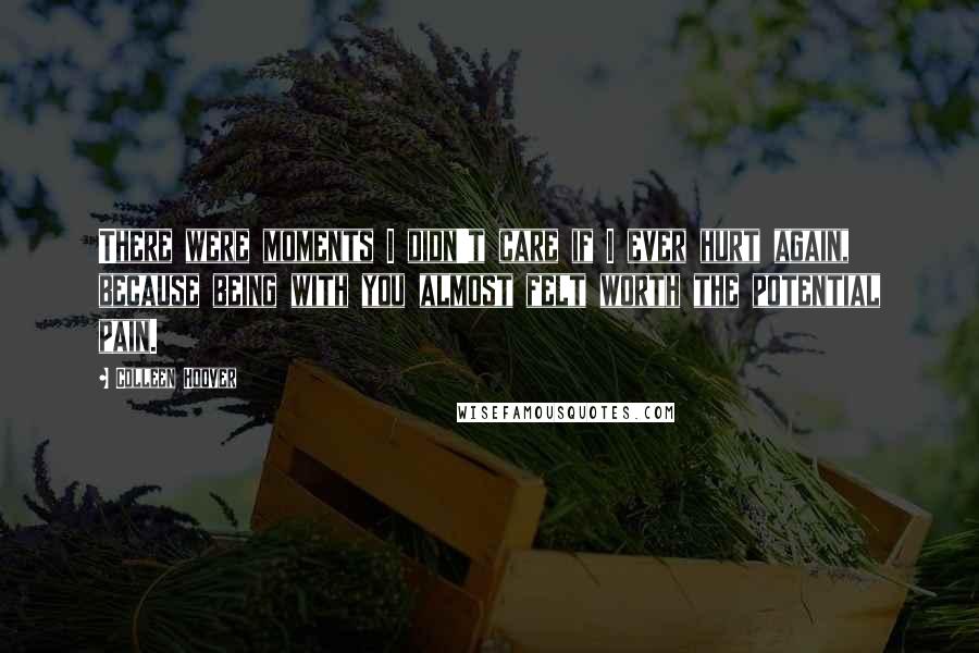 Colleen Hoover Quotes: There were moments I didn't care if I ever hurt again, because being with you almost felt worth the potential pain.