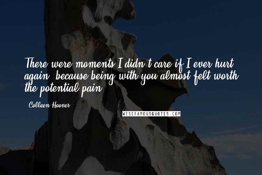 Colleen Hoover Quotes: There were moments I didn't care if I ever hurt again, because being with you almost felt worth the potential pain.