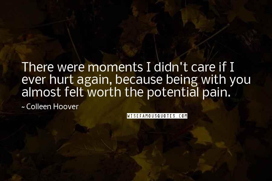 Colleen Hoover Quotes: There were moments I didn't care if I ever hurt again, because being with you almost felt worth the potential pain.