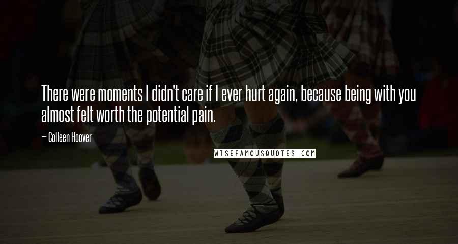 Colleen Hoover Quotes: There were moments I didn't care if I ever hurt again, because being with you almost felt worth the potential pain.