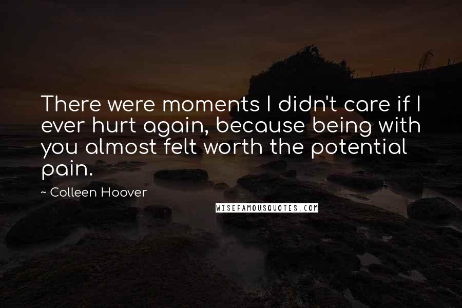 Colleen Hoover Quotes: There were moments I didn't care if I ever hurt again, because being with you almost felt worth the potential pain.