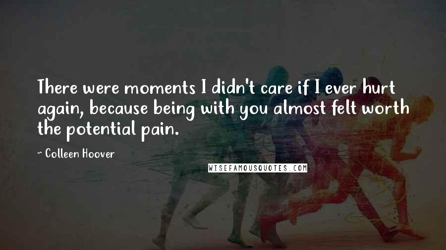 Colleen Hoover Quotes: There were moments I didn't care if I ever hurt again, because being with you almost felt worth the potential pain.