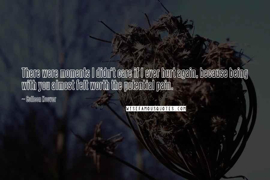 Colleen Hoover Quotes: There were moments I didn't care if I ever hurt again, because being with you almost felt worth the potential pain.