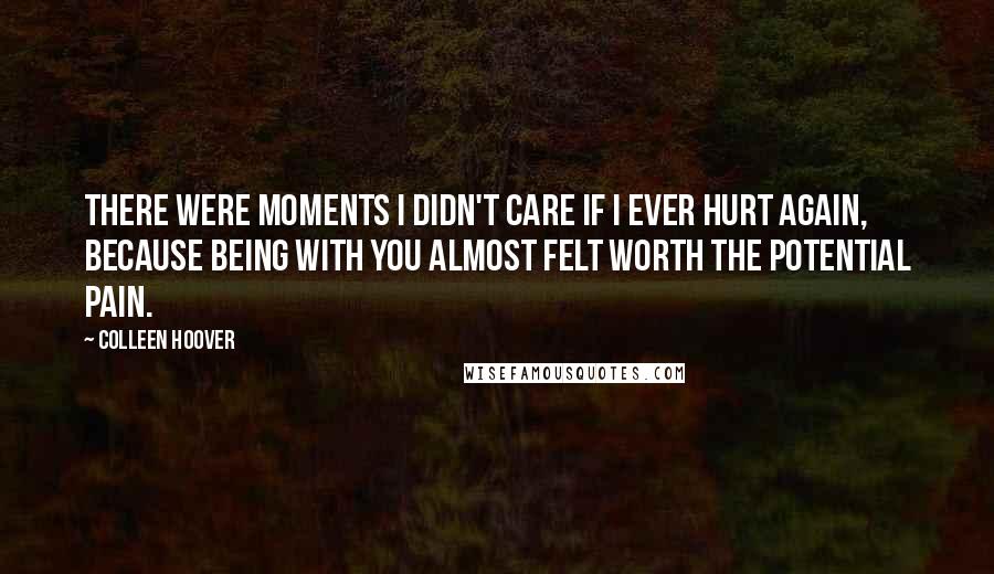 Colleen Hoover Quotes: There were moments I didn't care if I ever hurt again, because being with you almost felt worth the potential pain.