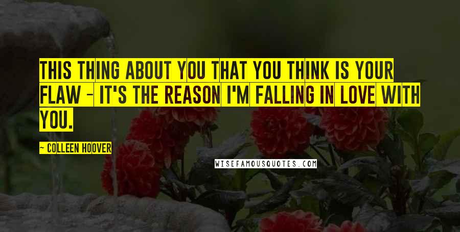 Colleen Hoover Quotes: This thing about you that you think is your flaw - it's the reason I'm falling in love with you.