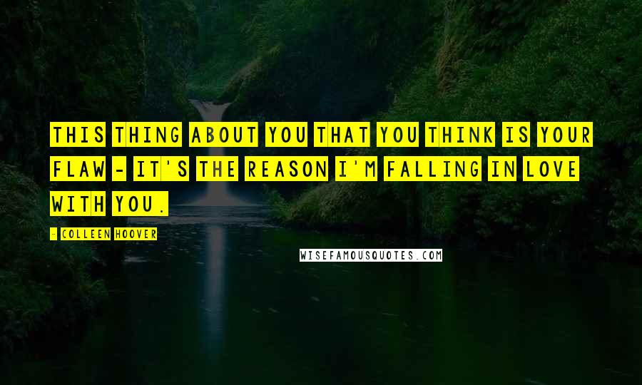 Colleen Hoover Quotes: This thing about you that you think is your flaw - it's the reason I'm falling in love with you.