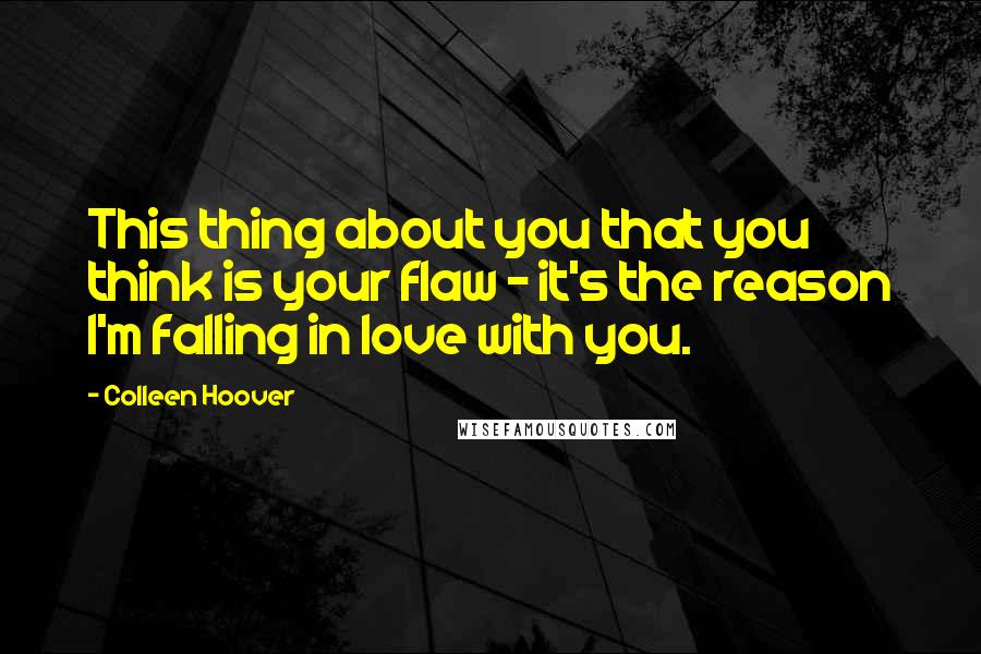 Colleen Hoover Quotes: This thing about you that you think is your flaw - it's the reason I'm falling in love with you.