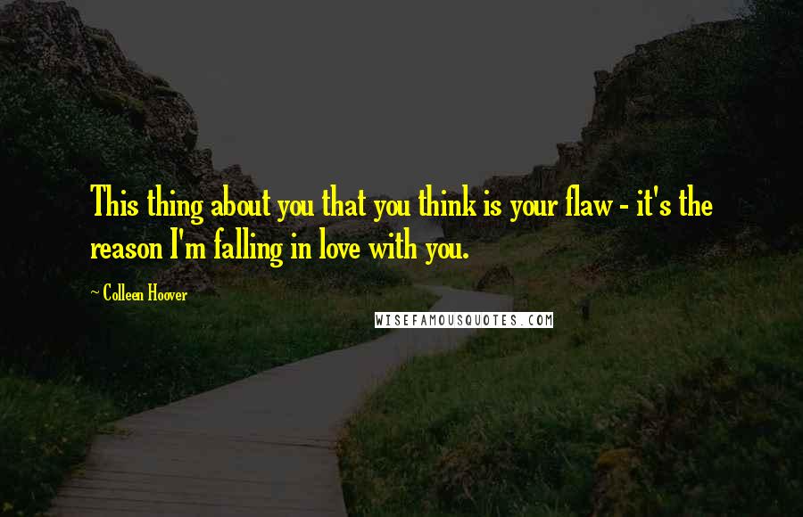 Colleen Hoover Quotes: This thing about you that you think is your flaw - it's the reason I'm falling in love with you.