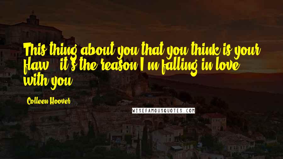 Colleen Hoover Quotes: This thing about you that you think is your flaw - it's the reason I'm falling in love with you.