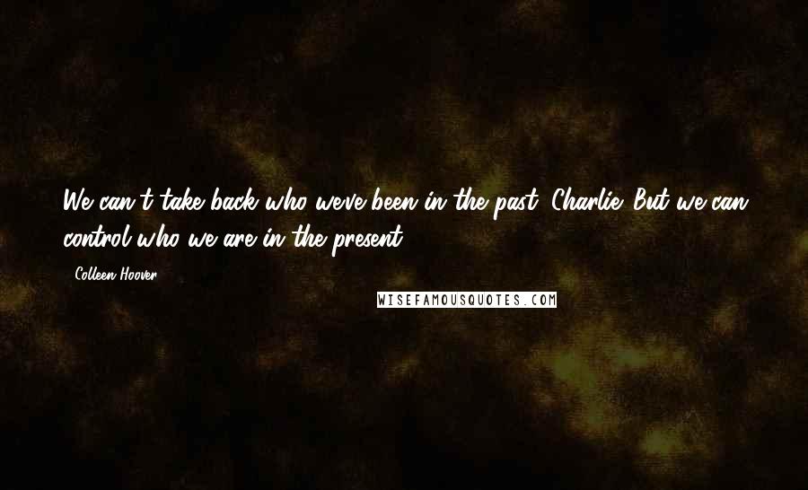 Colleen Hoover Quotes: We can't take back who we've been in the past, Charlie. But we can control who we are in the present.