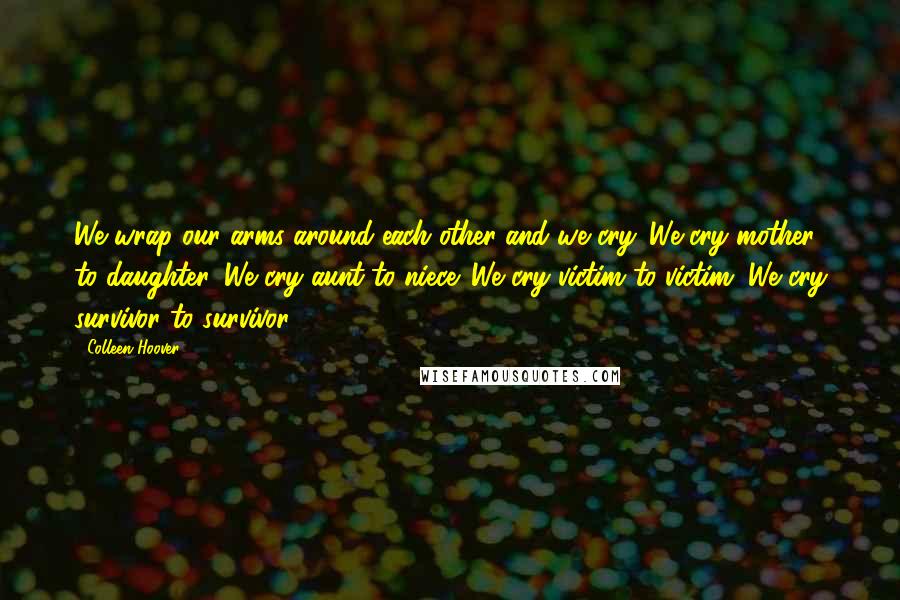 Colleen Hoover Quotes: We wrap our arms around each other and we cry. We cry mother to daughter. We cry aunt to niece. We cry victim to victim. We cry survivor to survivor.