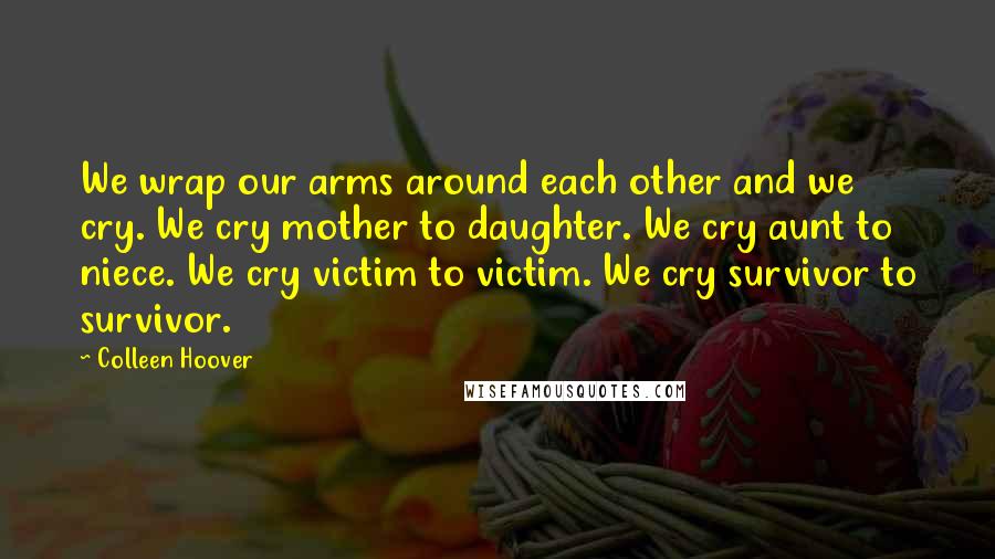 Colleen Hoover Quotes: We wrap our arms around each other and we cry. We cry mother to daughter. We cry aunt to niece. We cry victim to victim. We cry survivor to survivor.