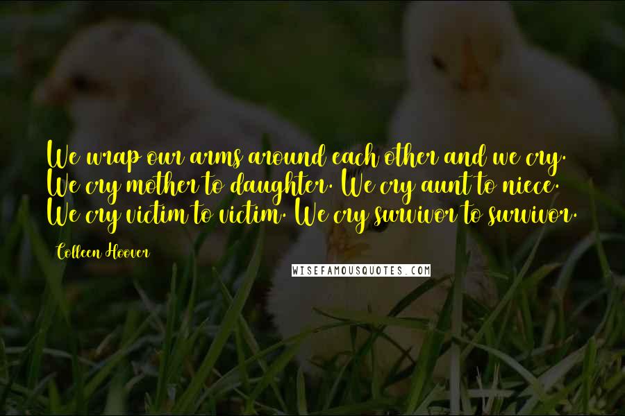 Colleen Hoover Quotes: We wrap our arms around each other and we cry. We cry mother to daughter. We cry aunt to niece. We cry victim to victim. We cry survivor to survivor.