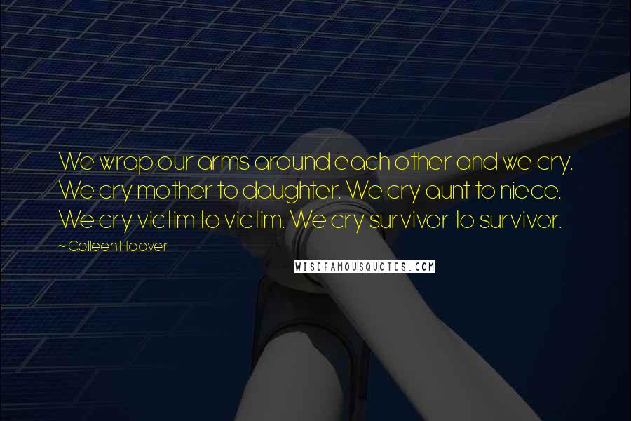 Colleen Hoover Quotes: We wrap our arms around each other and we cry. We cry mother to daughter. We cry aunt to niece. We cry victim to victim. We cry survivor to survivor.