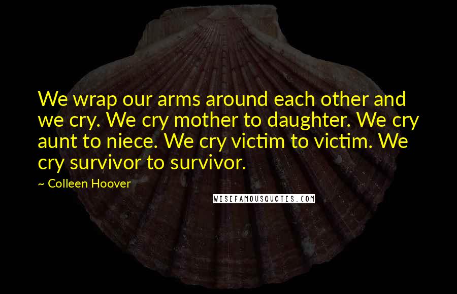 Colleen Hoover Quotes: We wrap our arms around each other and we cry. We cry mother to daughter. We cry aunt to niece. We cry victim to victim. We cry survivor to survivor.