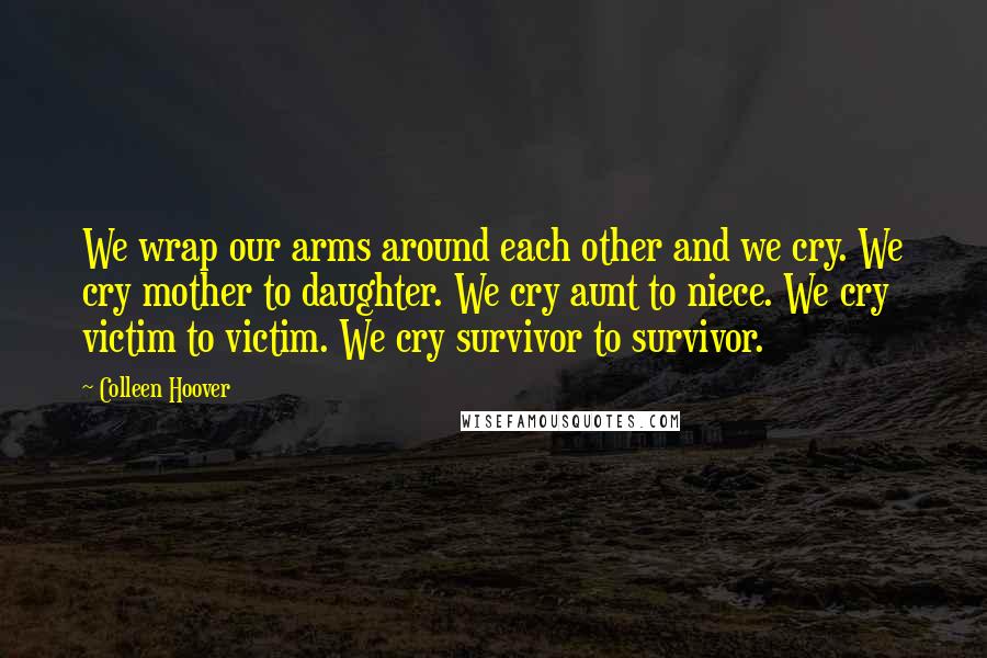 Colleen Hoover Quotes: We wrap our arms around each other and we cry. We cry mother to daughter. We cry aunt to niece. We cry victim to victim. We cry survivor to survivor.