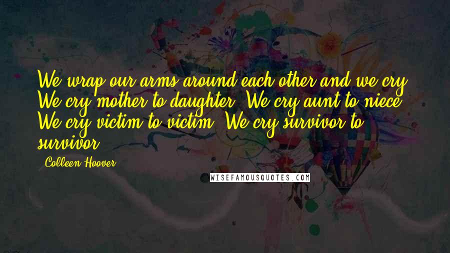 Colleen Hoover Quotes: We wrap our arms around each other and we cry. We cry mother to daughter. We cry aunt to niece. We cry victim to victim. We cry survivor to survivor.