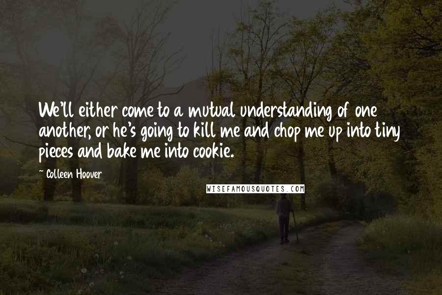 Colleen Hoover Quotes: We'll either come to a mutual understanding of one another, or he's going to kill me and chop me up into tiny pieces and bake me into cookie.