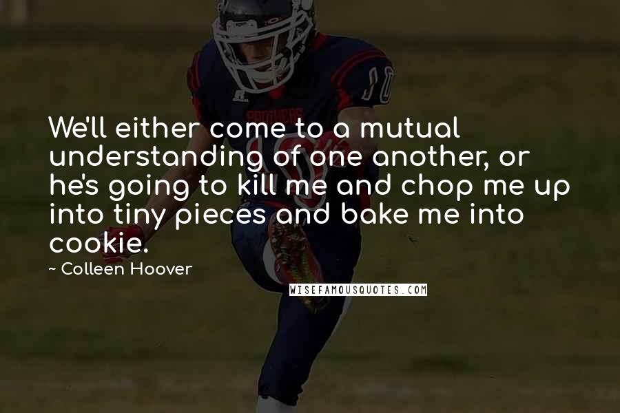 Colleen Hoover Quotes: We'll either come to a mutual understanding of one another, or he's going to kill me and chop me up into tiny pieces and bake me into cookie.