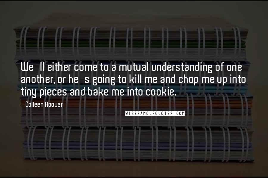 Colleen Hoover Quotes: We'll either come to a mutual understanding of one another, or he's going to kill me and chop me up into tiny pieces and bake me into cookie.