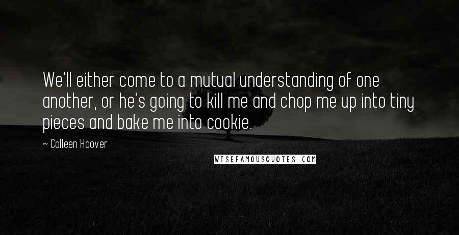 Colleen Hoover Quotes: We'll either come to a mutual understanding of one another, or he's going to kill me and chop me up into tiny pieces and bake me into cookie.