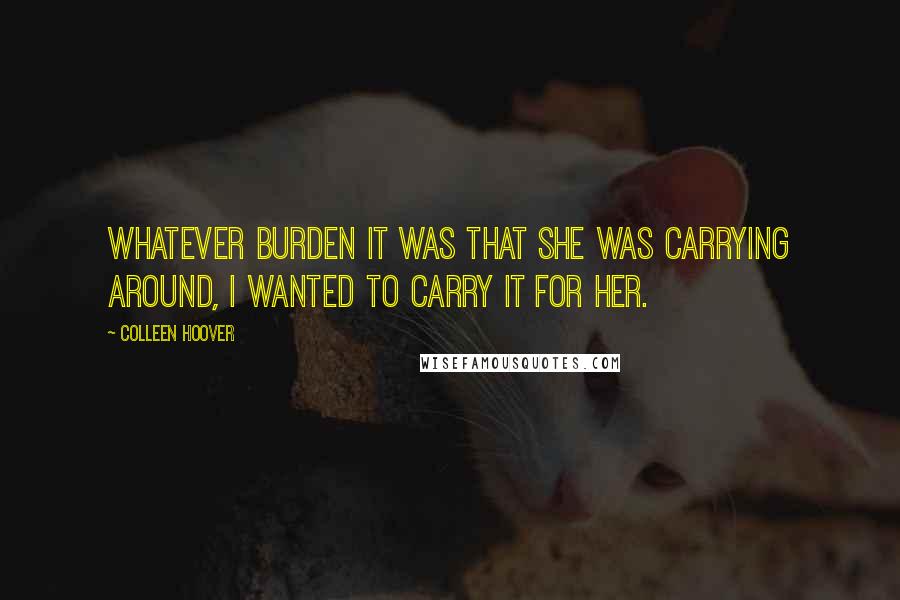 Colleen Hoover Quotes: Whatever burden it was that she was carrying around, I wanted to carry it for her.