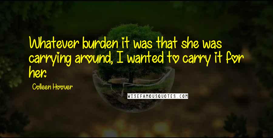 Colleen Hoover Quotes: Whatever burden it was that she was carrying around, I wanted to carry it for her.