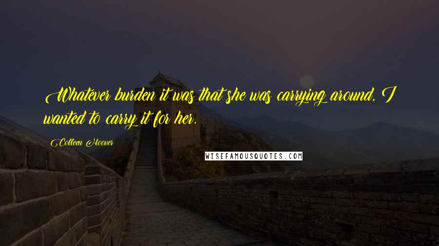 Colleen Hoover Quotes: Whatever burden it was that she was carrying around, I wanted to carry it for her.