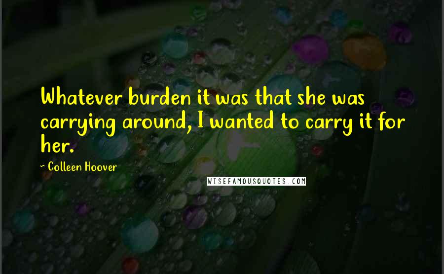 Colleen Hoover Quotes: Whatever burden it was that she was carrying around, I wanted to carry it for her.