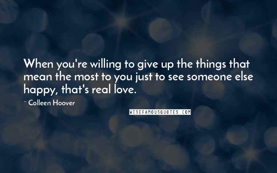 Colleen Hoover Quotes: When you're willing to give up the things that mean the most to you just to see someone else happy, that's real love.