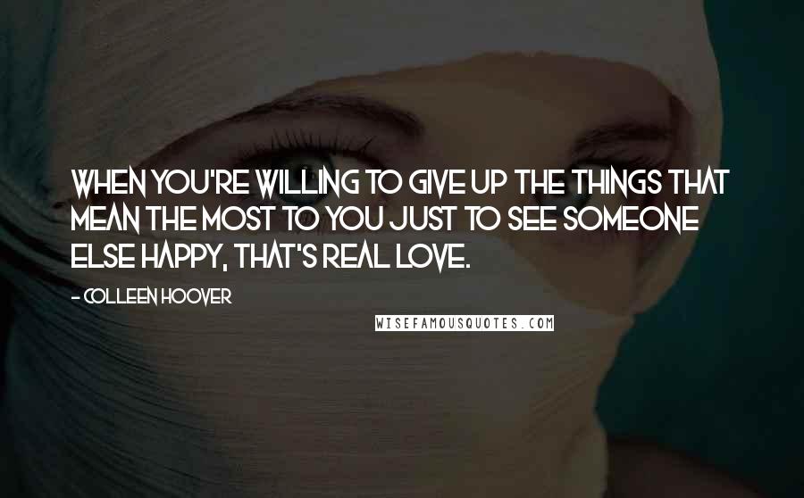 Colleen Hoover Quotes: When you're willing to give up the things that mean the most to you just to see someone else happy, that's real love.