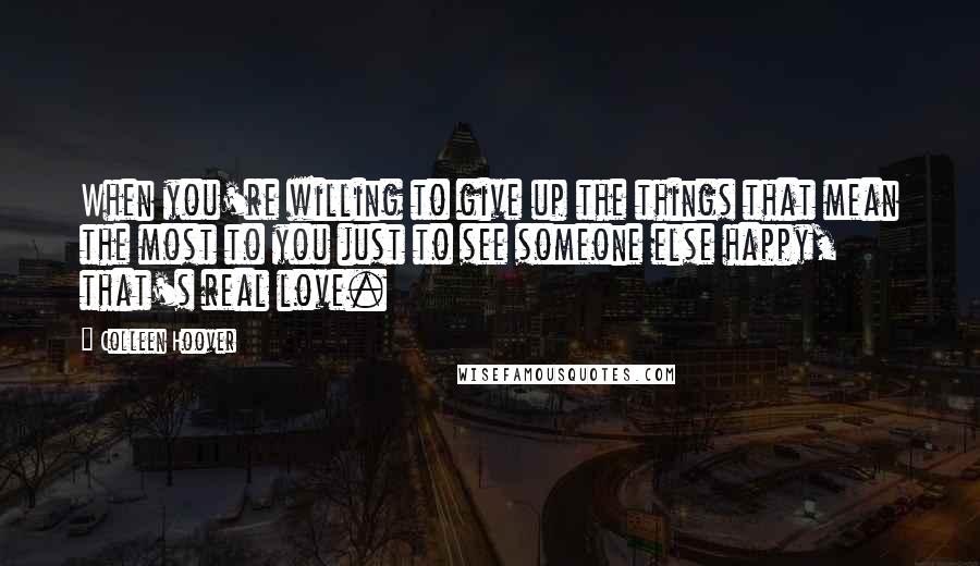 Colleen Hoover Quotes: When you're willing to give up the things that mean the most to you just to see someone else happy, that's real love.