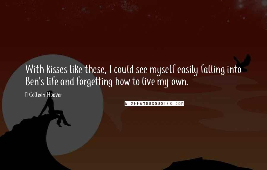 Colleen Hoover Quotes: With kisses like these, I could see myself easily falling into Ben's life and forgetting how to live my own.