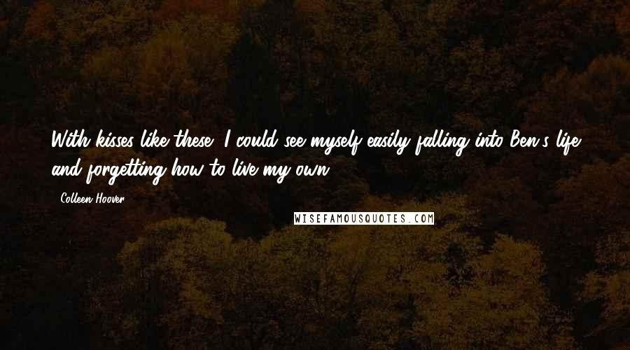 Colleen Hoover Quotes: With kisses like these, I could see myself easily falling into Ben's life and forgetting how to live my own.