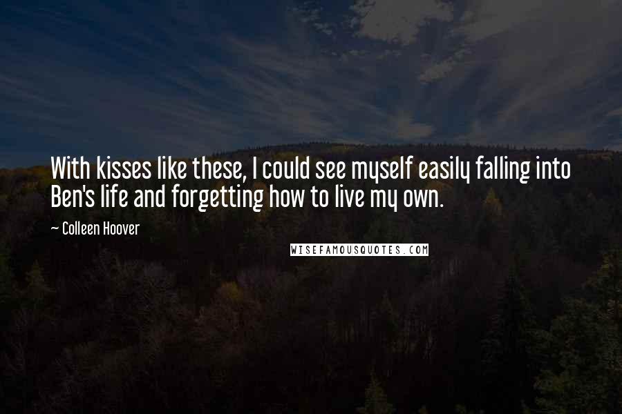 Colleen Hoover Quotes: With kisses like these, I could see myself easily falling into Ben's life and forgetting how to live my own.