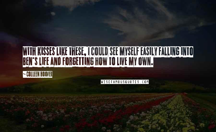Colleen Hoover Quotes: With kisses like these, I could see myself easily falling into Ben's life and forgetting how to live my own.
