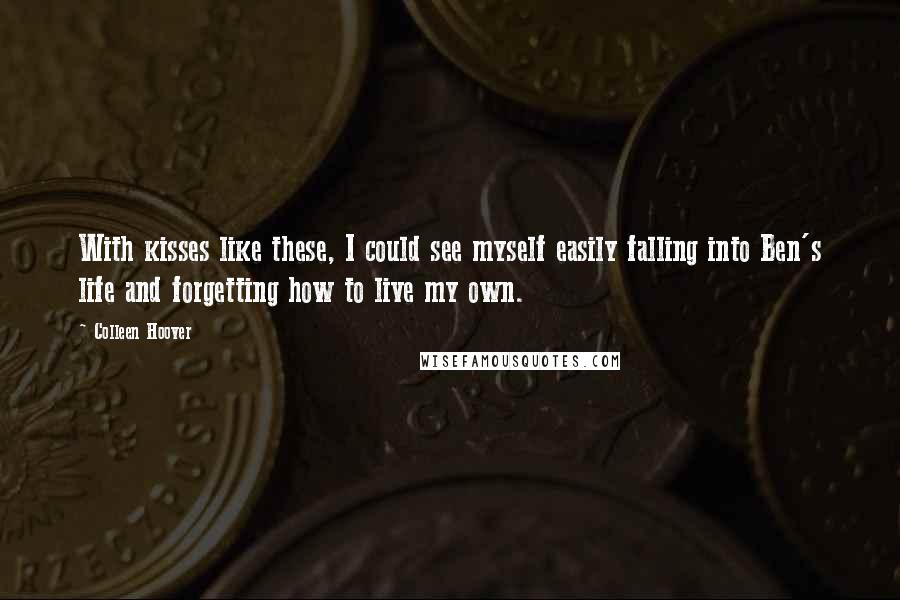 Colleen Hoover Quotes: With kisses like these, I could see myself easily falling into Ben's life and forgetting how to live my own.