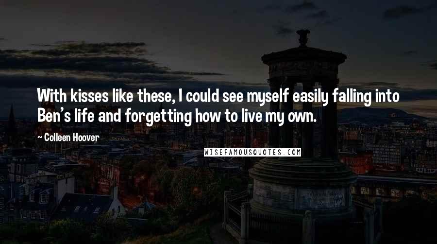 Colleen Hoover Quotes: With kisses like these, I could see myself easily falling into Ben's life and forgetting how to live my own.
