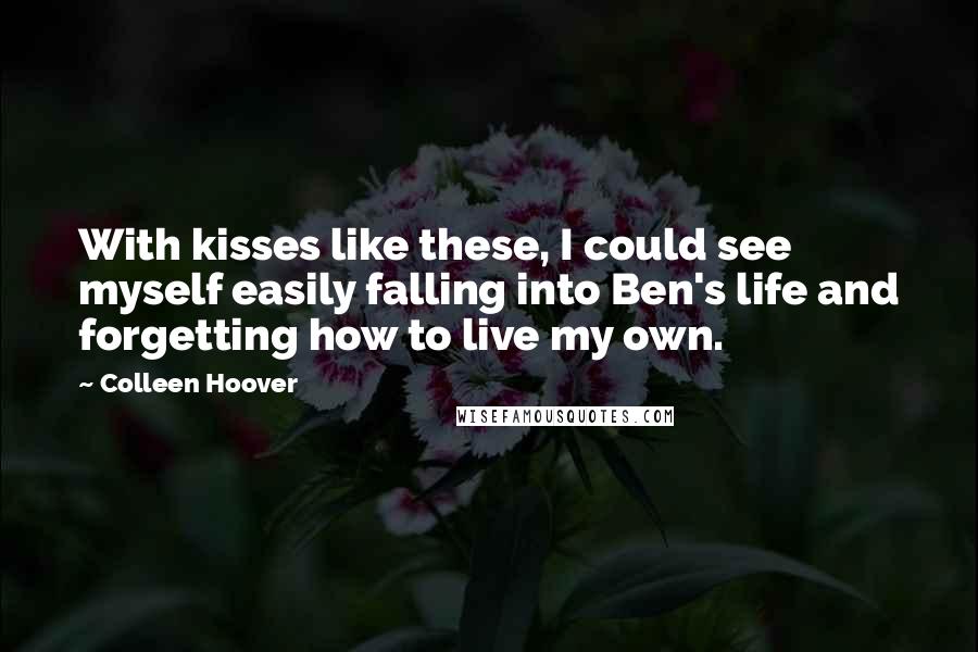 Colleen Hoover Quotes: With kisses like these, I could see myself easily falling into Ben's life and forgetting how to live my own.