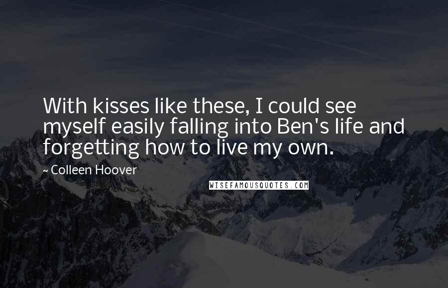 Colleen Hoover Quotes: With kisses like these, I could see myself easily falling into Ben's life and forgetting how to live my own.