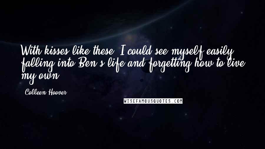 Colleen Hoover Quotes: With kisses like these, I could see myself easily falling into Ben's life and forgetting how to live my own.