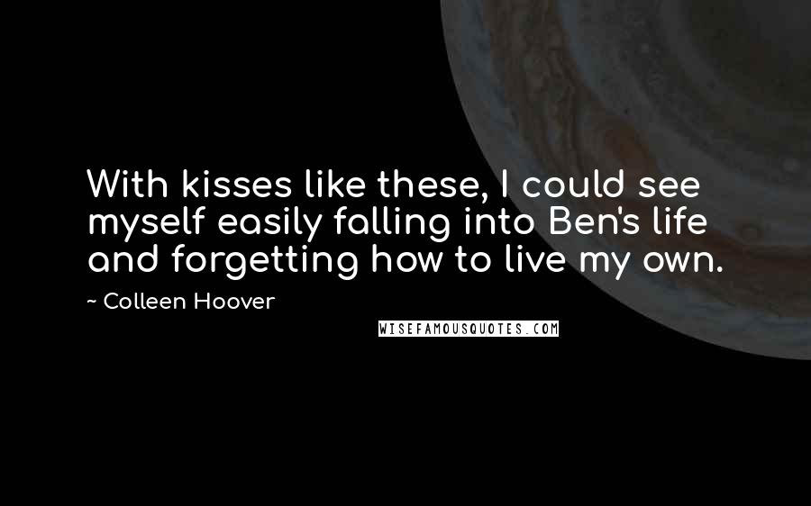 Colleen Hoover Quotes: With kisses like these, I could see myself easily falling into Ben's life and forgetting how to live my own.