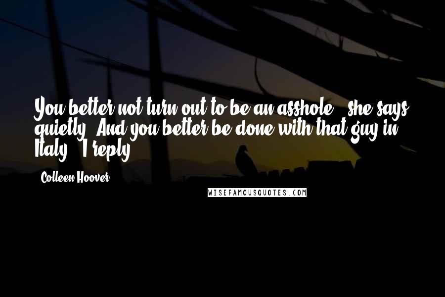 Colleen Hoover Quotes: You better not turn out to be an asshole," she says quietly."And you better be done with that guy in Italy," I reply.